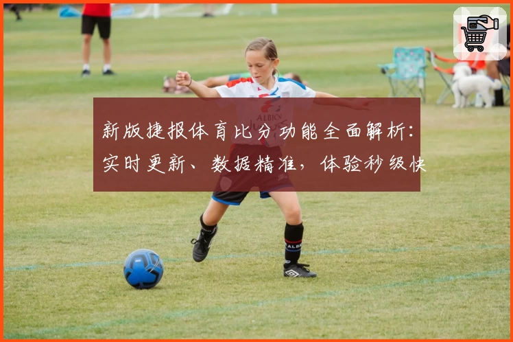 新版捷报体育比分功能全面解析：实时更新、数据精准，体验秒级快感