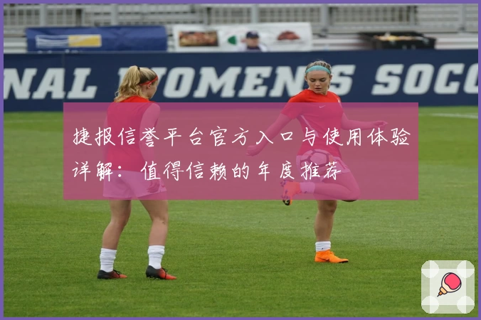 捷报信誉平台官方入口与使用体验详解：值得信赖的年度推荐