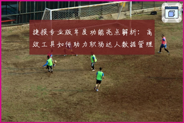 捷报专业版年度功能亮点解析：高效工具如何助力职场达人数据管理