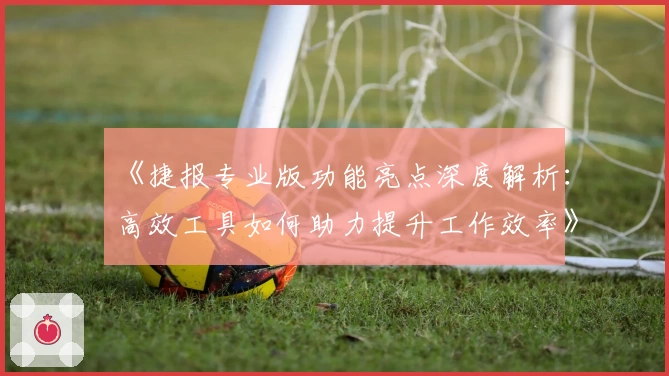 《捷报专业版功能亮点深度解析：高效工具如何助力提升工作效率》