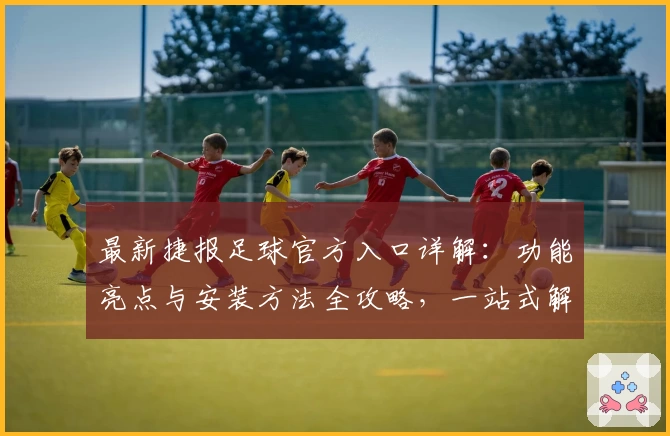 最新捷报足球官方入口详解：功能亮点与安装方法全攻略，一站式解决你的使用难题